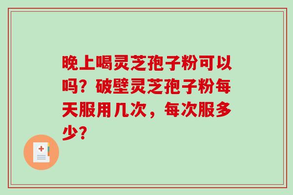 晚上喝灵芝孢子粉可以吗？破壁灵芝孢子粉每天服用几次，每次服多少？