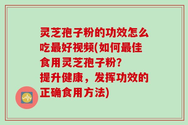 灵芝孢子粉的功效怎么吃最好视频(如何最佳食用灵芝孢子粉？  提升健康，发挥功效的正确食用方法)