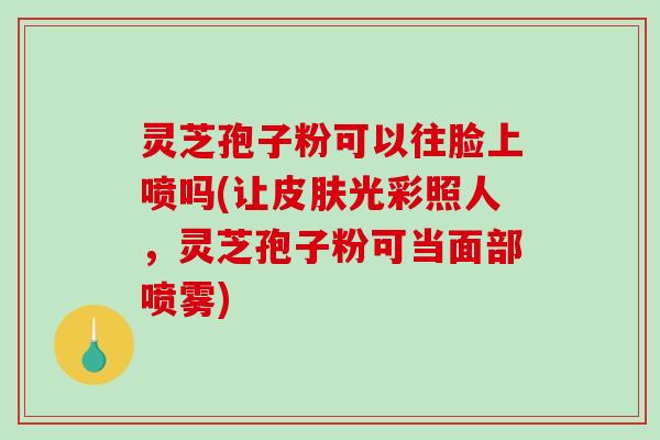 灵芝孢子粉可以往脸上喷吗(让皮肤光彩照人，灵芝孢子粉可当面部喷雾)