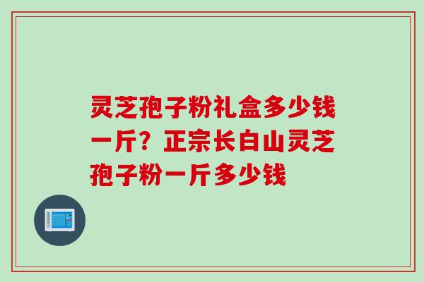 灵芝孢子粉礼盒多少钱一斤？正宗长白山灵芝孢子粉一斤多少钱
