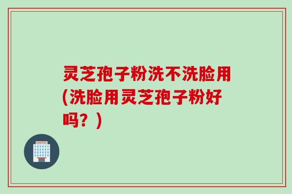 灵芝孢子粉洗不洗脸用(洗脸用灵芝孢子粉好吗？)