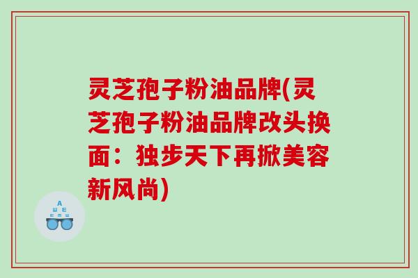 灵芝孢子粉油品牌(灵芝孢子粉油品牌改头换面：独步天下再掀美容新风尚)