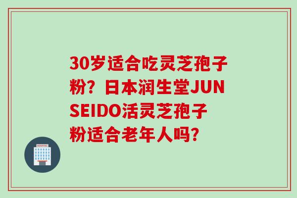 30岁适合吃灵芝孢子粉?日本润生堂JUNSEIDO活灵芝孢子粉适合老年人吗? 30岁适合吃灵芝孢子粉?日本润生堂JUNSEIDO活灵芝孢子粉适合老年人吗?