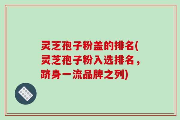 灵芝孢子粉盖的排名(灵芝孢子粉入选排名，跻身一流品牌之列)