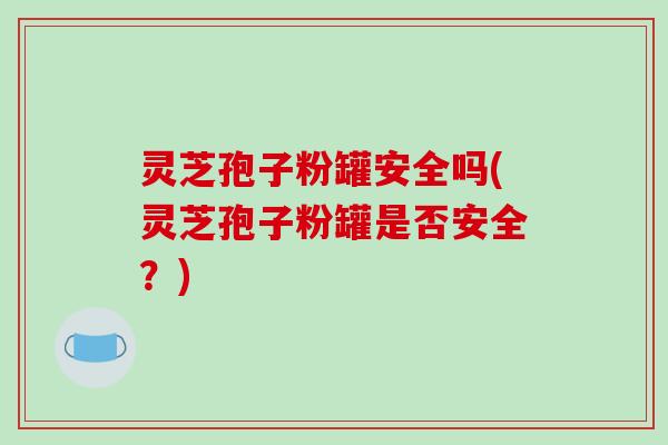灵芝孢子粉罐安全吗(灵芝孢子粉罐是否安全？)