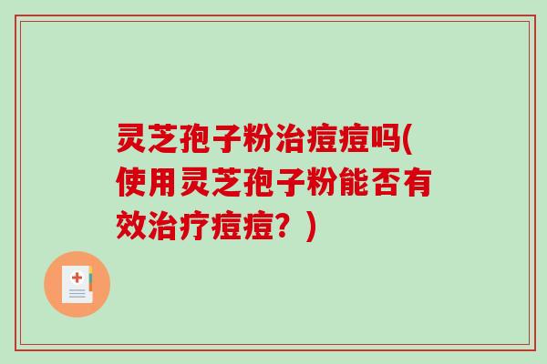 灵芝孢子粉治痘痘吗(使用灵芝孢子粉能否有效治疗痘痘？)