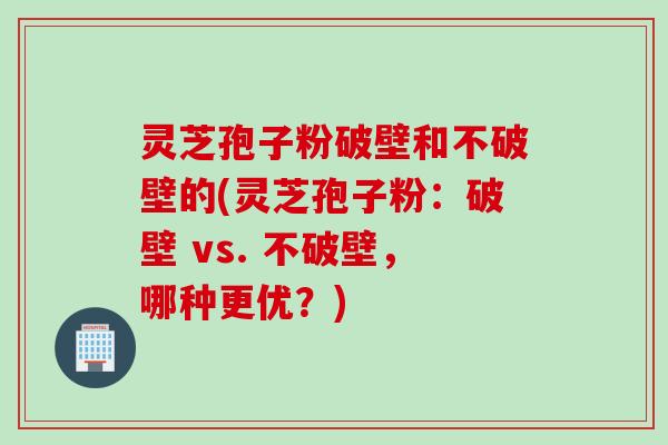 灵芝孢子粉破壁和不破壁的(灵芝孢子粉：破壁 vs. 不破壁，哪种更优？)