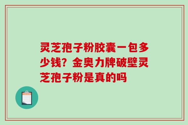 灵芝孢子粉胶囊一包多少钱？金奥力牌破壁灵芝孢子粉是真的吗