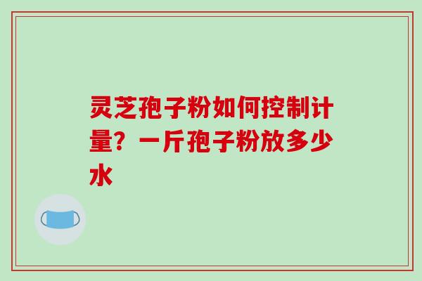 灵芝孢子粉如何控制计量？一斤孢子粉放多少水