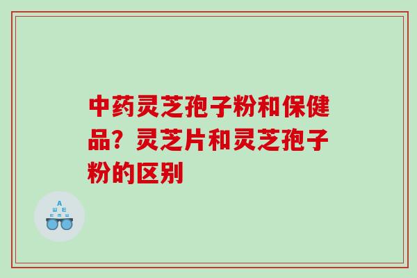 中药灵芝孢子粉和保健品？灵芝片和灵芝孢子粉的区别