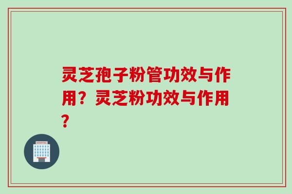 灵芝孢子粉管功效与作用？灵芝粉功效与作用？