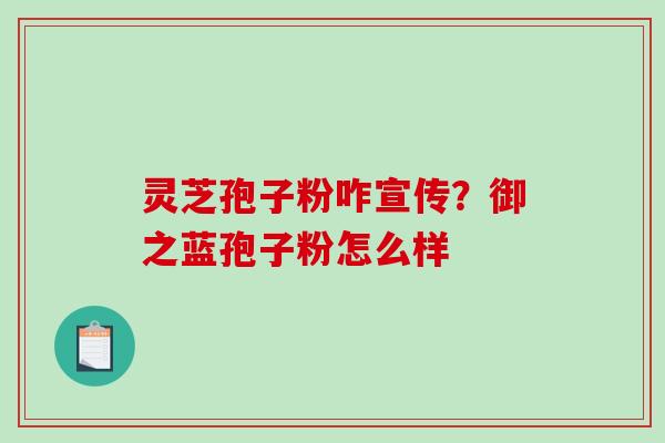 灵芝孢子粉咋宣传?御之蓝孢子粉怎么样 灵芝孢子粉咋宣传?御之蓝孢子粉怎么样