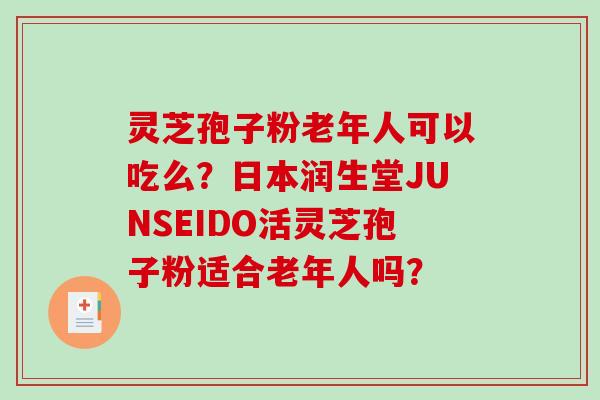 灵芝孢子粉老年人可以吃么？日本润生堂JUNSEIDO活灵芝孢子粉适合老年人吗？