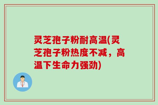 灵芝孢子粉耐高温(灵芝孢子粉热度不减，高温下生命力强劲)