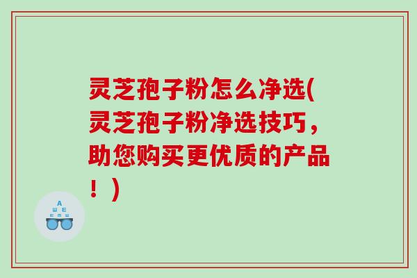 灵芝孢子粉怎么净选(灵芝孢子粉净选技巧，助您购买更优质的产品！)