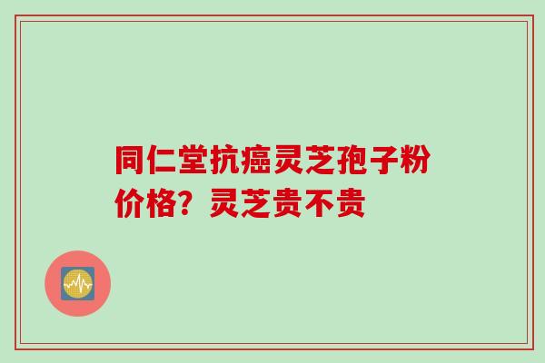同仁堂抗癌灵芝孢子粉价格？灵芝贵不贵