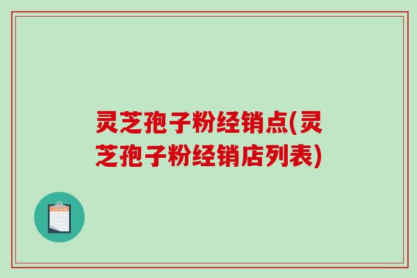 灵芝孢子粉经销点(灵芝孢子粉经销店列表)