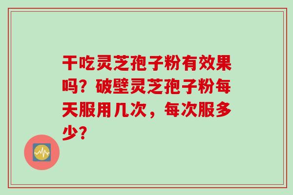 干吃灵芝孢子粉有效果吗？破壁灵芝孢子粉每天服用几次，每次服多少？