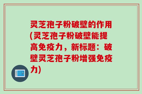 灵芝孢子粉破壁的作用(灵芝孢子粉破壁能提高免疫力，新标题：破壁灵芝孢子粉增强免疫力)