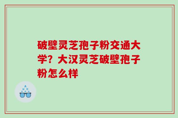 破壁灵芝孢子粉交通大学？大汉灵芝破壁孢子粉怎么样