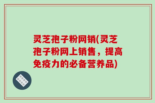 灵芝孢子粉网销(灵芝孢子粉网上销售，提高免疫力的必备营养品)