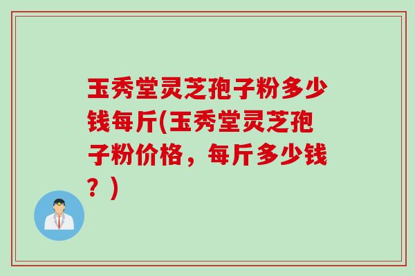 玉秀堂灵芝孢子粉多少钱每斤(玉秀堂灵芝孢子粉价格，每斤多少钱？)