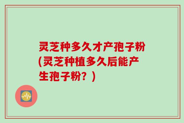 灵芝种多久才产孢子粉(灵芝种植多久后能产生孢子粉？)