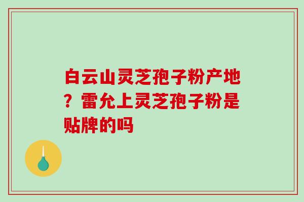 白云山灵芝孢子粉产地？雷允上灵芝孢子粉是贴牌的吗