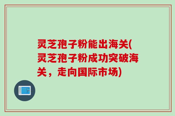 灵芝孢子粉能出海关(灵芝孢子粉成功突破海关，走向国际市场)