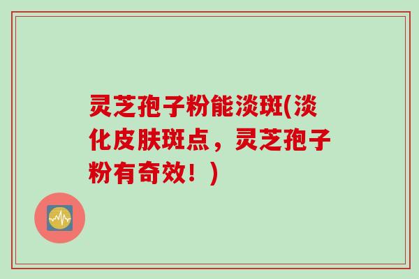 灵芝孢子粉能淡斑(淡化皮肤斑点，灵芝孢子粉有奇效！)