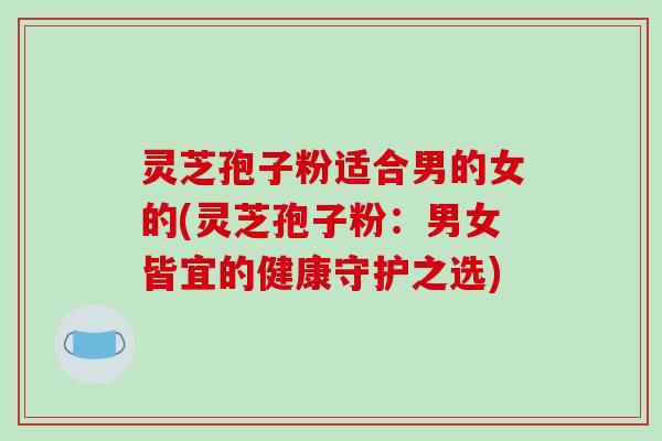 灵芝孢子粉适合男的女的(灵芝孢子粉：男女皆宜的健康守护之选)