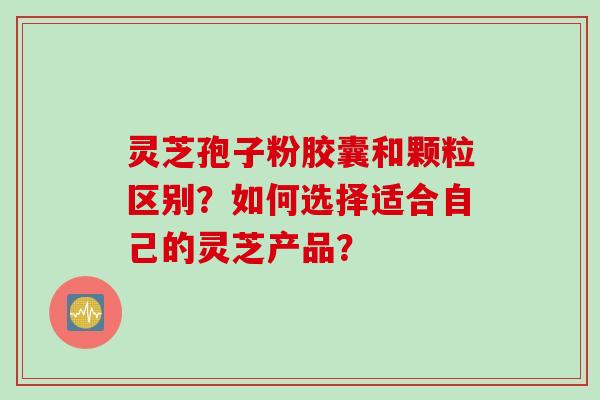 灵芝孢子粉胶囊和颗粒区别？如何选择适合自己的灵芝产品？