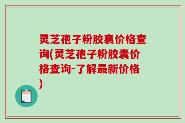 灵芝孢子粉胶襄价格查询(灵芝孢子粉胶囊价格查询-了解最新价格)