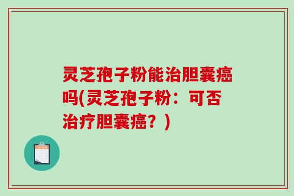 灵芝孢子粉能治胆囊癌吗(灵芝孢子粉：可否治疗胆囊癌？)