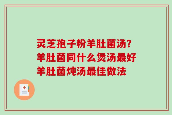 灵芝孢子粉羊肚菌汤？羊肚菌同什么煲汤最好羊肚菌炖汤最佳做法