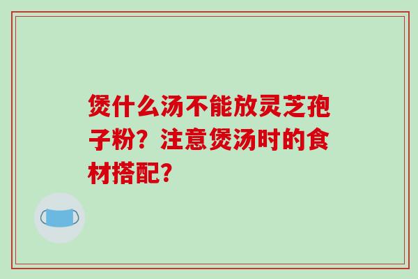 煲什么汤不能放灵芝孢子粉？注意煲汤时的食材搭配？