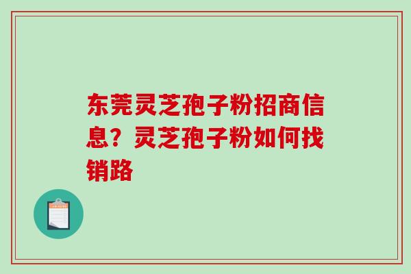 东莞灵芝孢子粉招商信息？灵芝孢子粉如何找销路