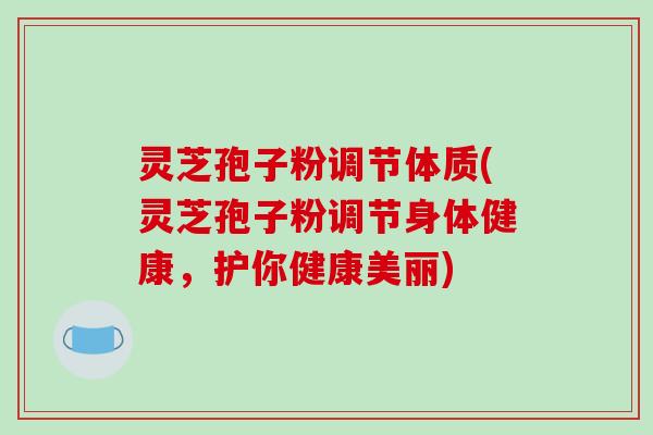 灵芝孢子粉调节体质(灵芝孢子粉调节身体健康，护你健康美丽)
