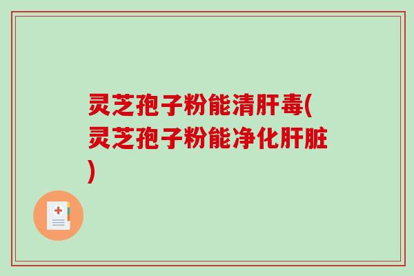 灵芝孢子粉能清肝毒(灵芝孢子粉能净化肝脏)