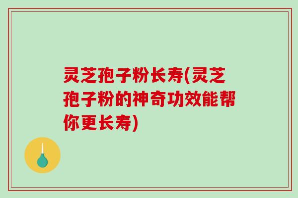 灵芝孢子粉长寿(灵芝孢子粉的神奇功效能帮你更长寿)