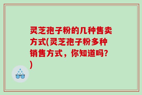 灵芝孢子粉的几种售卖方式(灵芝孢子粉多种销售方式，你知道吗？)