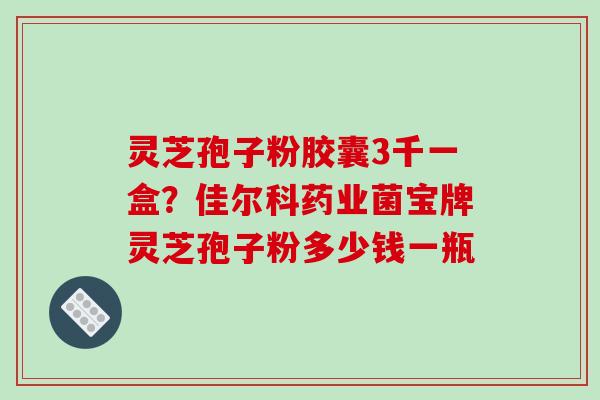 灵芝孢子粉胶囊3千一盒？佳尔科药业菌宝牌灵芝孢子粉多少钱一瓶