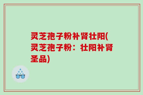 灵芝孢子粉补肾壮阳(灵芝孢子粉：壮阳补肾圣品)