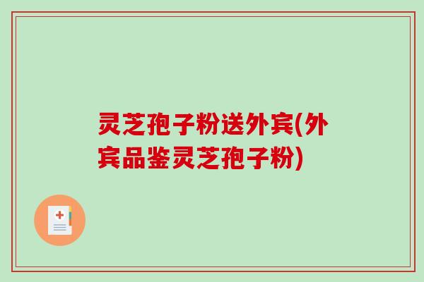 灵芝孢子粉送外宾(外宾品鉴灵芝孢子粉) 灵芝孢子粉送外宾(外宾品鉴灵芝孢子粉)