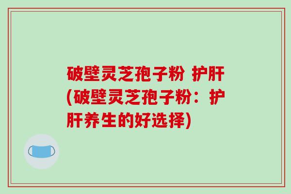 破壁灵芝孢子粉 护肝(破壁灵芝孢子粉：护肝养生的好选择)