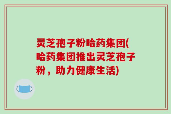 灵芝孢子粉哈药集团(哈药集团推出灵芝孢子粉，助力健康生活)
