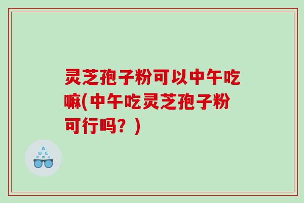 灵芝孢子粉可以中午吃嘛(中午吃灵芝孢子粉可行吗？)
