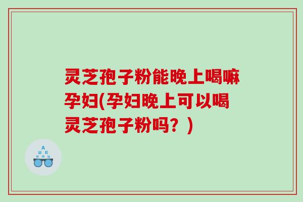 灵芝孢子粉能晚上喝嘛孕妇(孕妇晚上可以喝灵芝孢子粉吗？)