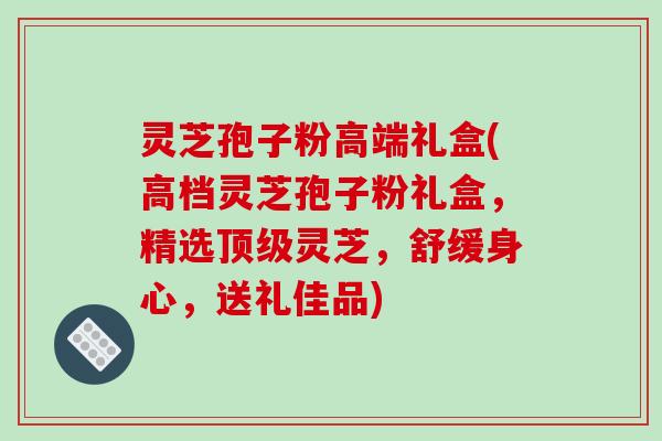 灵芝孢子粉高端礼盒(高档灵芝孢子粉礼盒，精选顶级灵芝，舒缓身心，送礼佳品)