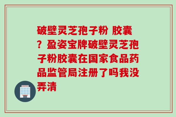 破壁灵芝孢子粉 胶囊？盈姿宝牌破壁灵芝孢子粉胶囊在国家食品药品监管局注册了吗我没弄清